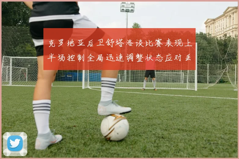 克罗地亚后卫舒塔洛谈比赛表现上半场控制全局迅速调整状态应对丢球
