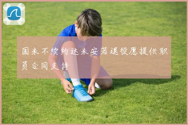 国米不续约达米安若退役愿提供职员合同支持