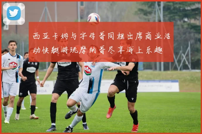 西亚卡姆与字母哥同框出席商业活动快艇游玩摩纳哥尽享海上乐趣