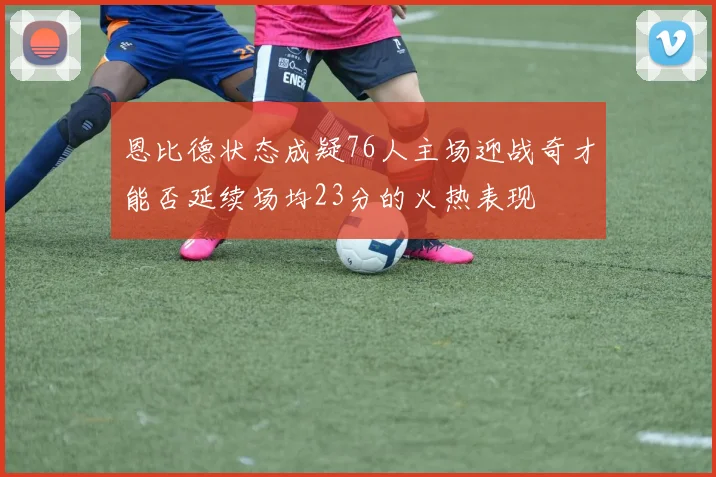 恩比德状态成疑76人主场迎战奇才能否延续场均23分的火热表现