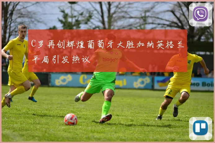 C罗再创辉煌葡萄牙大胜加纳英格兰平局引发热议