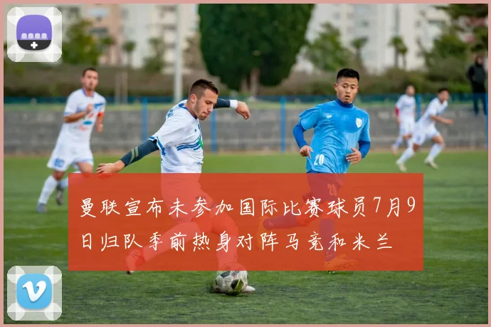 曼联宣布未参加国际比赛球员7月9日归队季前热身对阵马竞和米兰