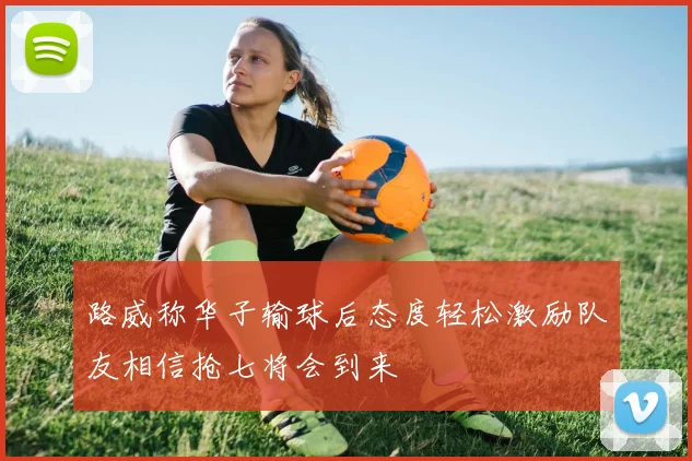 路威称华子输球后态度轻松激励队友相信抢七将会到来