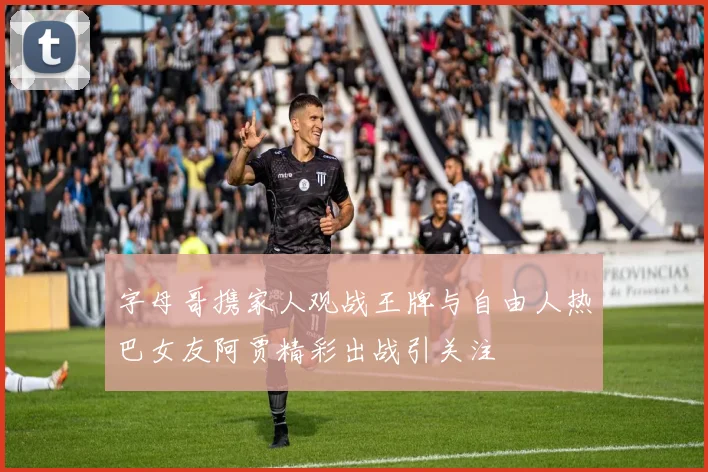 字母哥携家人观战王牌与自由人热巴女友阿贾精彩出战引关注