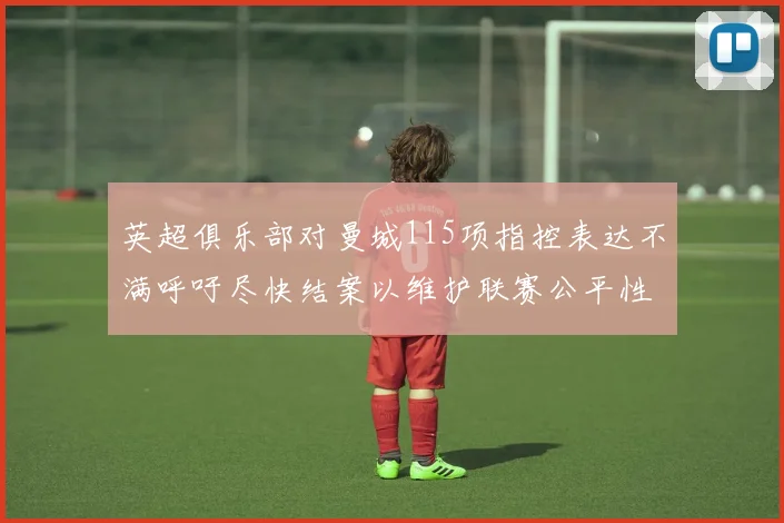英超俱乐部对曼城115项指控表达不满呼吁尽快结案以维护联赛公平性