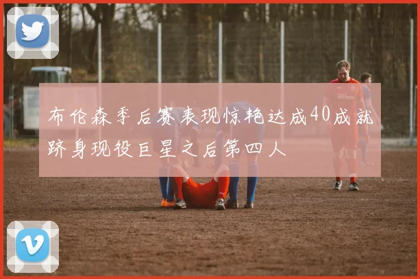 布伦森季后赛表现惊艳达成40成就跻身现役巨星之后第四人