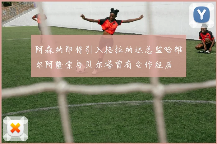 阿森纳即将引入格拉纳达总监哈维尔阿隆索与贝尔塔曾有合作经历