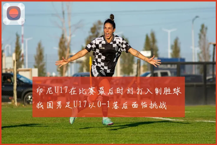 印尼U17在比赛最后时刻打入制胜球我国男足U17以0-1落后面临挑战