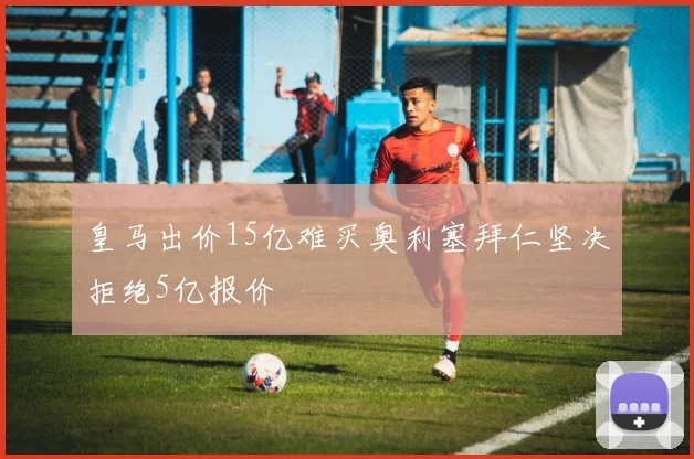 皇马出价15亿难买奥利塞拜仁坚决拒绝5亿报价