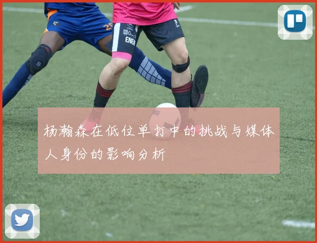 杨瀚森在低位单打中的挑战与媒体人身份的影响分析